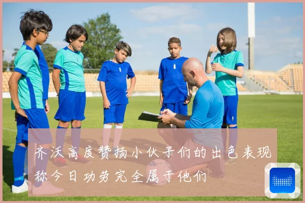 齐沃高度赞扬小伙子们的出色表现称今日功劳完全属于他们