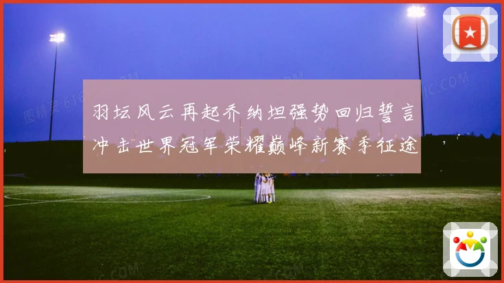 羽坛风云再起乔纳坦强势回归誓言冲击世界冠军荣耀巅峰新赛季征途