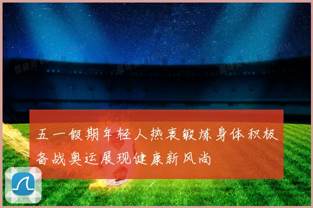 五一假期年轻人热衷锻炼身体积极备战奥运展现健康新风尚