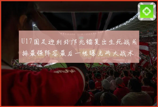 U17国足迎利好邝兆镭复出生死战或排最强阵容最后一练曝光两大战术