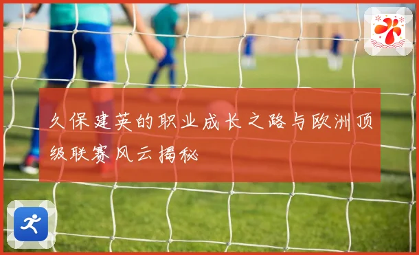 久保建英的职业成长之路与欧洲顶级联赛风云揭秘