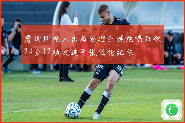 詹姆斯湖人出局或迎生涯绝唱狂砍24分12助攻追平张伯伦纪录