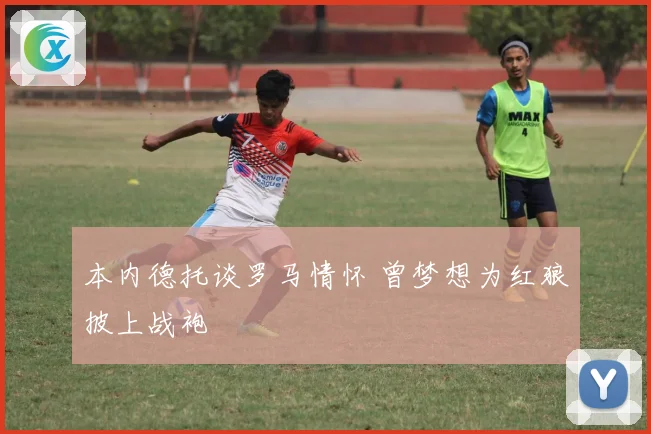 本内德托谈罗马情怀 曾梦想为红狼披上战袍