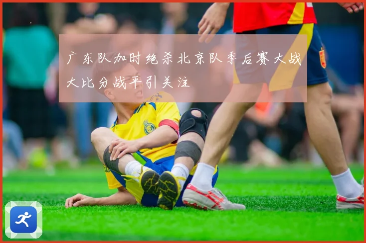 广东队加时绝杀北京队季后赛大战大比分战平引关注