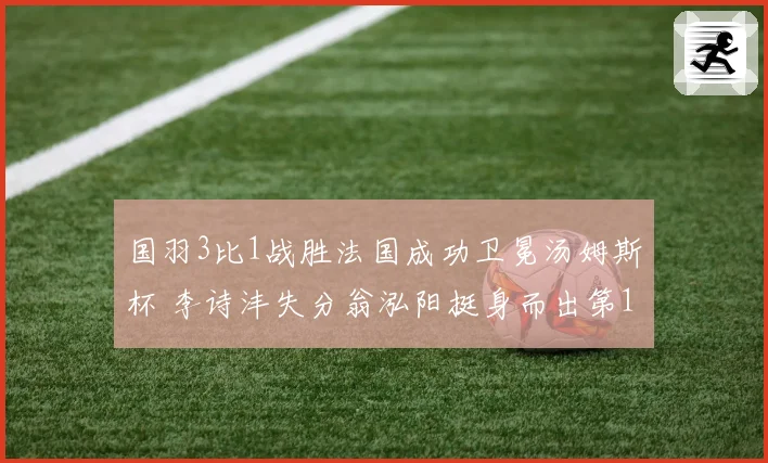 国羽3比1战胜法国成功卫冕汤姆斯杯 李诗沣失分翁泓阳挺身而出第12次夺冠