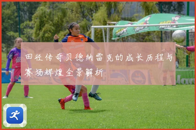 田径传奇贝德纳雷克的成长历程与赛场辉煌全景解析