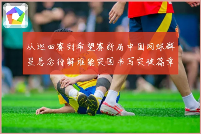从巡回赛到希望赛新局中国网球群星悬念待解谁能突围书写突破篇章