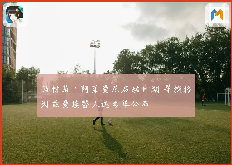 马特乌·阿莱曼尼启动计划 寻找格列兹曼接替人选名单公布