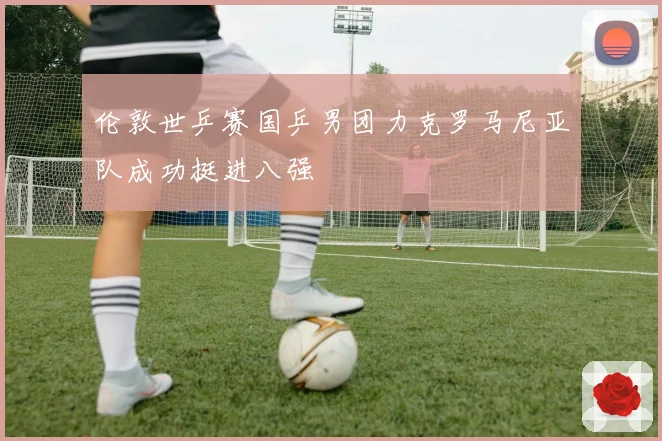 伦敦世乒赛国乒男团力克罗马尼亚队成功挺进八强