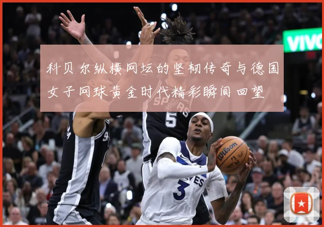 科贝尔纵横网坛的坚韧传奇与德国女子网球黄金时代精彩瞬间回望