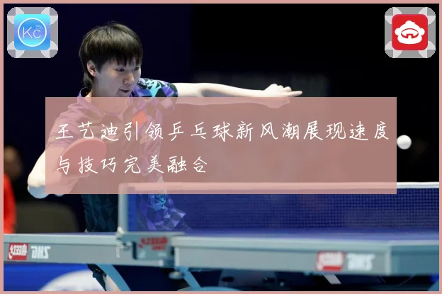 王艺迪引领乒乓球新风潮展现速度与技巧完美融合