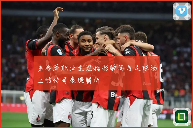 克洛泽职业生涯精彩瞬间与足球场上的传奇表现解析