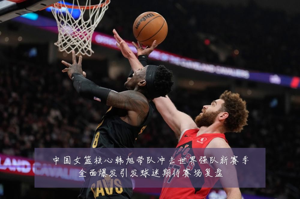 中国女篮核心韩旭带队冲击世界强队新赛季全面爆发引发球迷期待赛场复盘